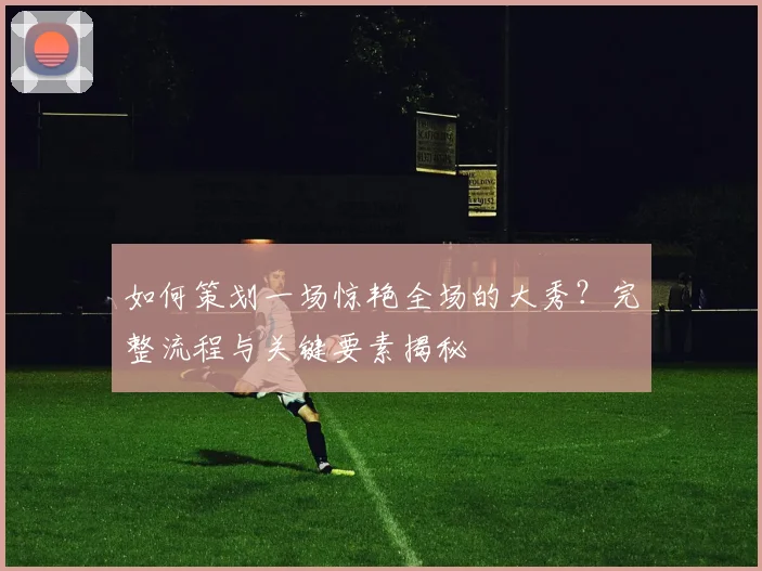 如何策划一场惊艳全场的大秀？完整流程与关键要素揭秘