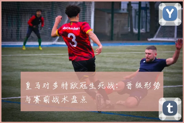 皇马对多特欧冠生死战:晋级形势与赛前战术盘点