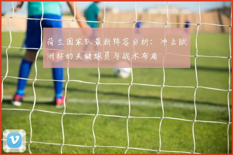 荷兰国家队最新阵容分析：冲击欧洲杯的关键球员与战术布局