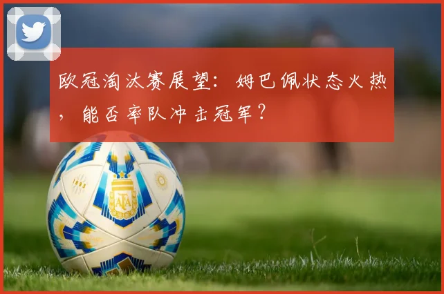 欧冠淘汰赛展望:姆巴佩状态火热,能否率队冲击冠军?