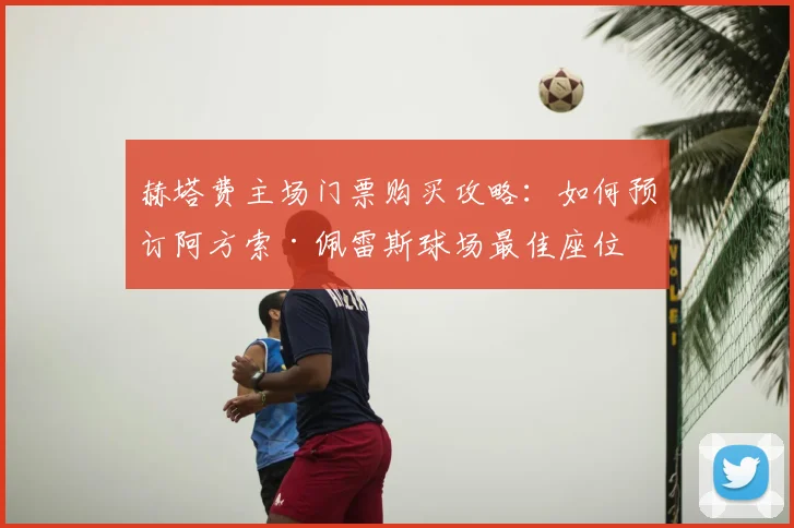 赫塔费主场门票购买攻略：如何预订阿方索·佩雷斯球场最佳座位