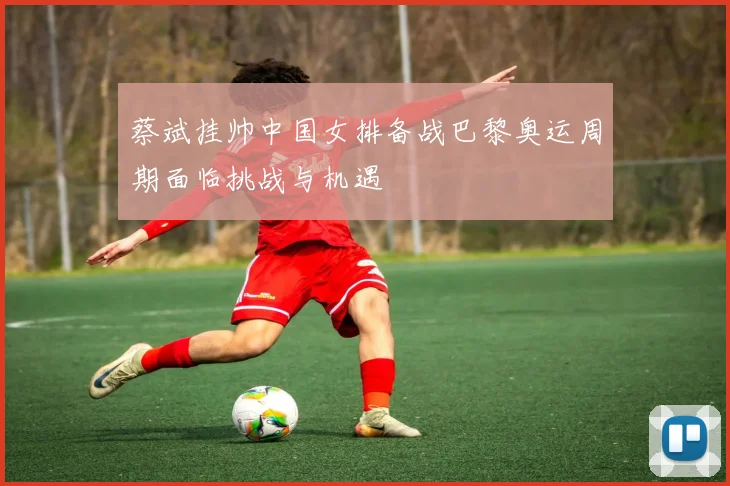 蔡斌挂帅中国女排备战巴黎奥运周期面临挑战与机遇