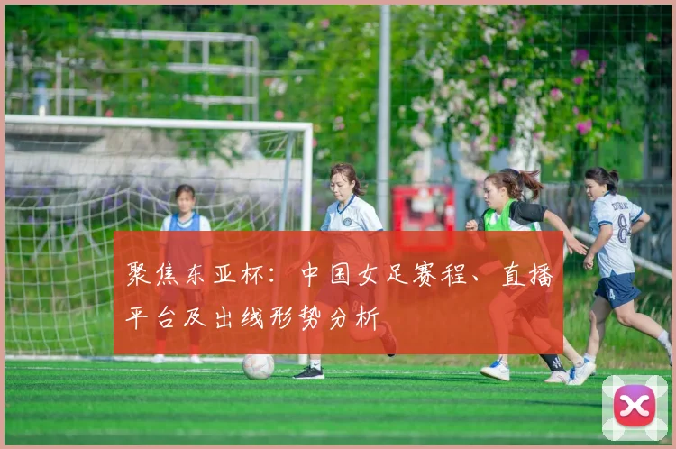 聚焦东亚杯:中国女足赛程、直播平台及出线形势分析