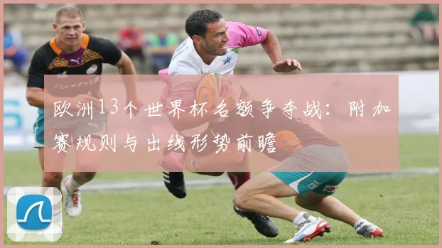 欧洲13个世界杯名额争夺战：附加赛规则与出线形势前瞻