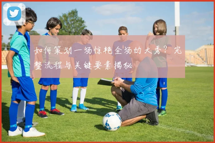 如何策划一场惊艳全场的大秀？完整流程与关键要素揭秘
