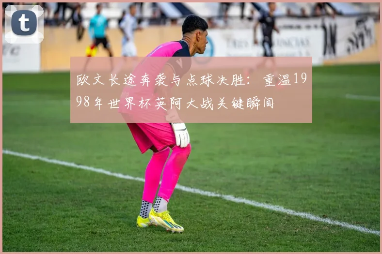 欧文长途奔袭与点球决胜：重温1998年世界杯英阿大战关键瞬间