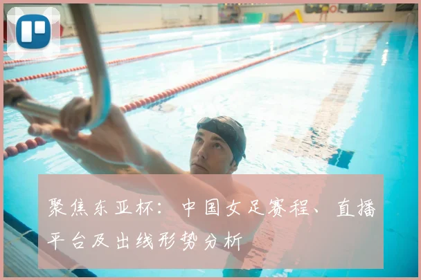 聚焦东亚杯：中国女足赛程、直播平台及出线形势分析
