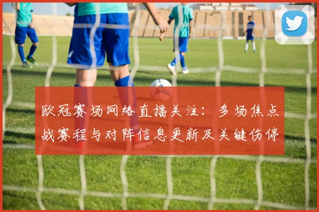 欧冠赛场网络直播关注：多场焦点战赛程与对阵信息更新及关键伤停影响