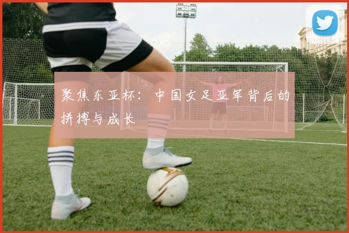 聚焦东亚杯:中国女足亚军背后的拼搏与成长