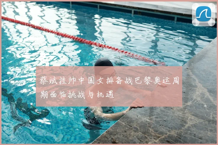 蔡斌挂帅中国女排备战巴黎奥运周期面临挑战与机遇