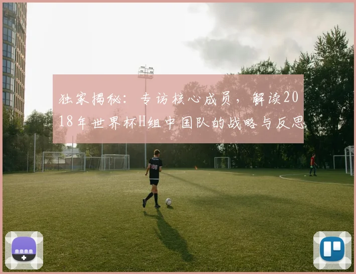 独家揭秘:专访核心成员,解读2018年世界杯H组中国队的战略与反思