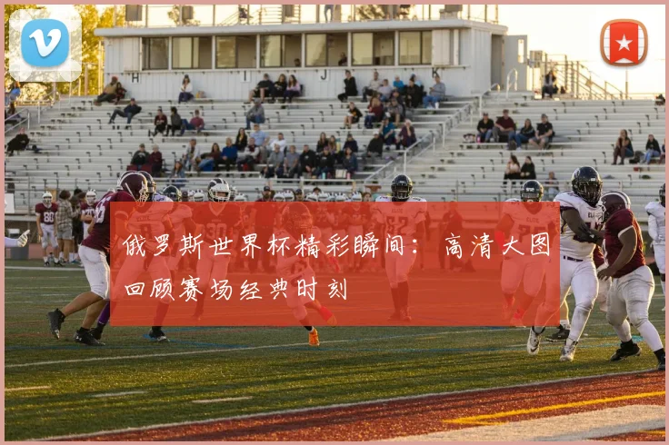 俄罗斯世界杯精彩瞬间：高清大图回顾赛场经典时刻