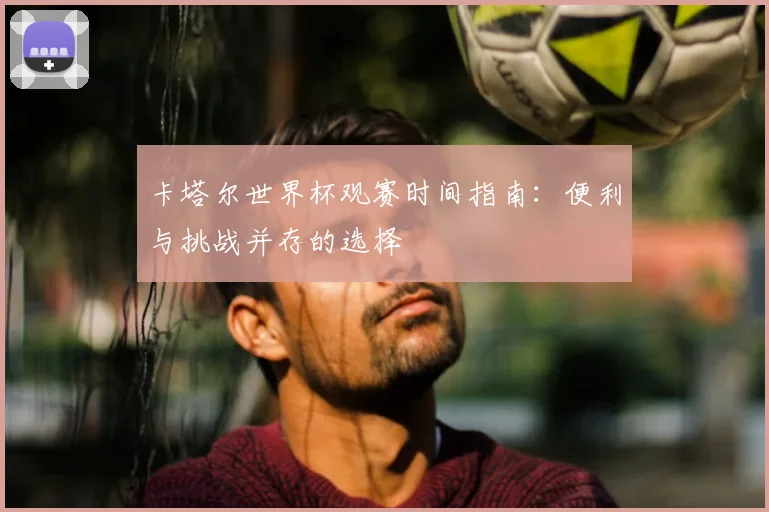 卡塔尔世界杯观赛时间指南:便利与挑战并存的选择