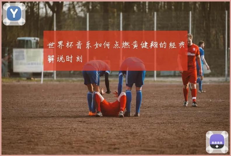 世界杯音乐如何点燃黄健翔的经典解说时刻