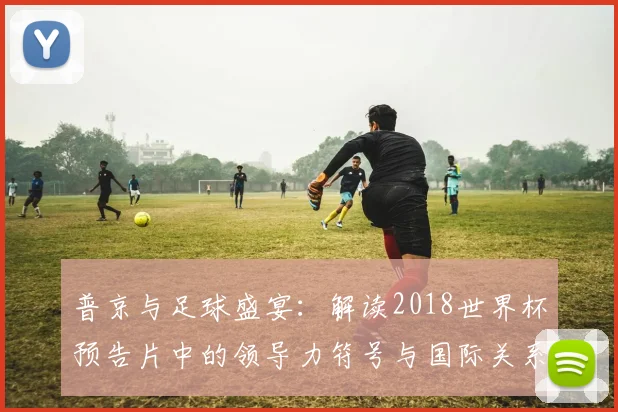 普京与足球盛宴：解读2018世界杯预告片中的领导力符号与国际关系