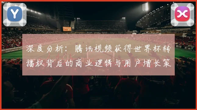 深度分析:腾讯视频获得世界杯转播权背后的商业逻辑与用户增长策略